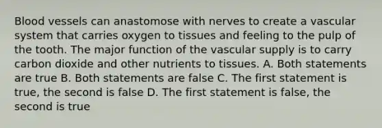 <a href='https://www.questionai.com/knowledge/kZJ3mNKN7P-blood-vessels' class='anchor-knowledge'>blood vessels</a> can anastomose with nerves to create a vascular system that carries oxygen to tissues and feeling to the pulp of the tooth. The major function of the vascular supply is to carry carbon dioxide and other nutrients to tissues. A. Both statements are true B. Both statements are false C. The first statement is true, the second is false D. The first statement is false, the second is true