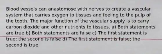 Blood vessels can anastomose with nerves to create a vascular system that carries oxygen to tissues and feeling to the pulp of the tooth. The major function of the vascular supply is to carry carbon dioxide and other nutrients to tissues. a) Both statements are true b) Both statements are false c) The first statement is true; the second is false d) The first statement is false; the second is true