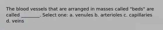 The blood vessels that are arranged in masses called "beds" are called ________. Select one: a. venules b. arterioles c. capillaries d. veins