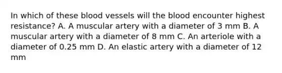 In which of these blood vessels will the blood encounter highest resistance? A. A muscular artery with a diameter of 3 mm B. A muscular artery with a diameter of 8 mm C. An arteriole with a diameter of 0.25 mm D. An elastic artery with a diameter of 12 mm