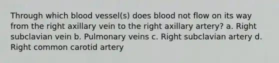 Through which blood vessel(s) does blood not flow on its way from the right axillary vein to the right axillary artery? a. Right subclavian vein b. Pulmonary veins c. Right subclavian artery d. Right common carotid artery