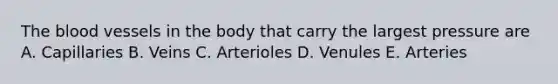 The blood vessels in the body that carry the largest pressure are A. Capillaries B. Veins C. Arterioles D. Venules E. Arteries