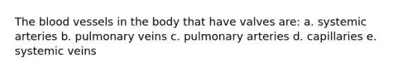 The blood vessels in the body that have valves are: a. systemic arteries b. pulmonary veins c. pulmonary arteries d. capillaries e. systemic veins