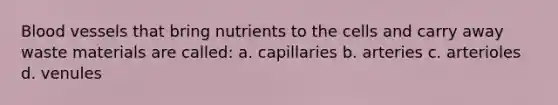 Blood vessels that bring nutrients to the cells and carry away waste materials are called: a. capillaries b. arteries c. arterioles d. venules