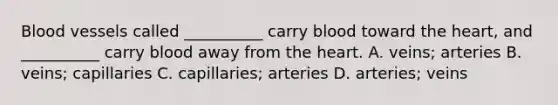 Blood vessels called __________ carry blood toward the heart, and __________ carry blood away from the heart. A. veins; arteries B. veins; capillaries C. capillaries; arteries D. arteries; veins