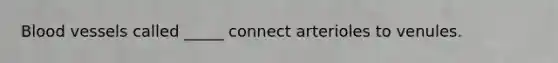 Blood vessels called _____ connect arterioles to venules.