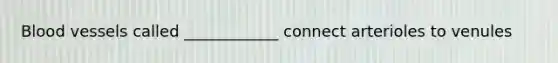 Blood vessels called ____________ connect arterioles to venules