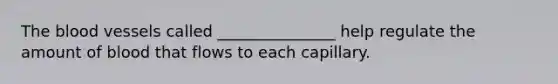 The blood vessels called _______________ help regulate the amount of blood that flows to each capillary.