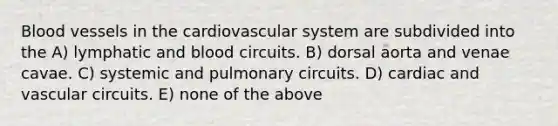 <a href='https://www.questionai.com/knowledge/kZJ3mNKN7P-blood-vessels' class='anchor-knowledge'>blood vessels</a> in the cardiovascular system are subdivided into the A) lymphatic and blood circuits. B) dorsal aorta and venae cavae. C) systemic and pulmonary circuits. D) cardiac and vascular circuits. E) none of the above