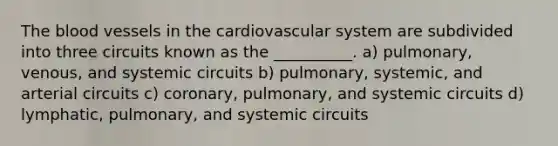 The blood vessels in the cardiovascular system are subdivided into three circuits known as the __________. a) pulmonary, venous, and systemic circuits b) pulmonary, systemic, and arterial circuits c) coronary, pulmonary, and systemic circuits d) lymphatic, pulmonary, and systemic circuits