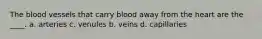 The blood vessels that carry blood away from the heart are the ____. a. arteries c. venules b. veins d. capillaries