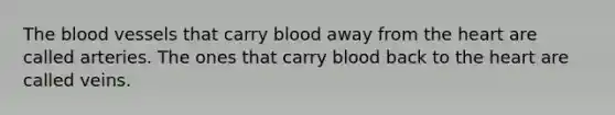 The blood vessels that carry blood away from the heart are called arteries. The ones that carry blood back to the heart are called veins.