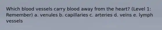 Which blood vessels carry blood away from the heart? (Level 1: Remember) a. venules b. capillaries c. arteries d. veins e. lymph vessels