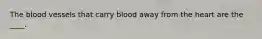 The blood vessels that carry blood away from the heart are the ____.