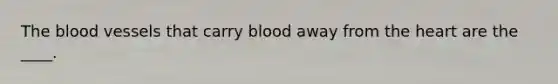 The blood vessels that carry blood away from the heart are the ____.