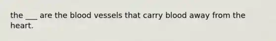 the ___ are the blood vessels that carry blood away from the heart.