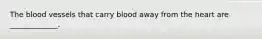 The blood vessels that carry blood away from the heart are _____________.