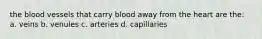 the blood vessels that carry blood away from the heart are the: a. veins b. venules c. arteries d. capillaries