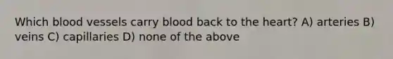 Which blood vessels carry blood back to the heart? A) arteries B) veins C) capillaries D) none of the above