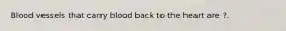 Blood vessels that carry blood back to the heart are ?.