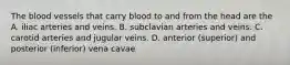 The blood vessels that carry blood to and from the head are the A. iliac arteries and veins. B. subclavian arteries and veins. C. carotid arteries and jugular veins. D. anterior (superior) and posterior (inferior) vena cavae