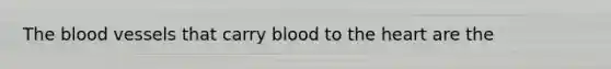 The blood vessels that carry blood to the heart are the