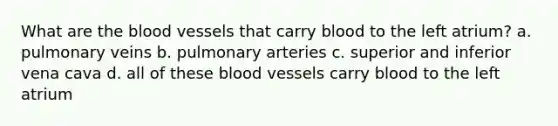 What are the blood vessels that carry blood to the left atrium? a. pulmonary veins b. pulmonary arteries c. superior and inferior vena cava d. all of these blood vessels carry blood to the left atrium