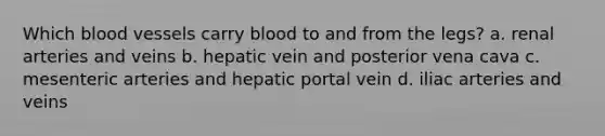 Which <a href='https://www.questionai.com/knowledge/kZJ3mNKN7P-blood-vessels' class='anchor-knowledge'>blood vessels</a> carry blood to and from the legs? a. renal arteries and veins b. hepatic vein and posterior vena cava c. mesenteric arteries and hepatic portal vein d. iliac arteries and veins