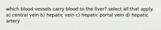 which blood vessels carry blood to the liver? select all that apply. a) central vein b) hepatic vein c) hepatic portal vein d) hepatic artery