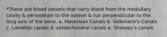 *These are <a href='https://www.questionai.com/knowledge/kZJ3mNKN7P-blood-vessels' class='anchor-knowledge'>blood vessels</a> that carry blood from the medullary cavity & periosteum to the osteon & run perpendicular to the long axis of the bone. a. Haversian Canals b. Volkmann's Canals c. Lamellar canals d. ostoechondral canals e. Sharpey's canals