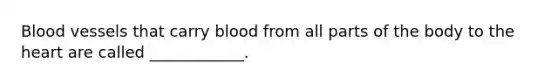 Blood vessels that carry blood from all parts of the body to the heart are called ____________.