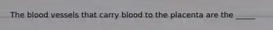 The blood vessels that carry blood to the placenta are the _____