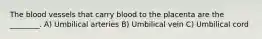 The blood vessels that carry blood to the placenta are the ________. A) Umbilical arteries B) Umbilical vein C) Umbilical cord