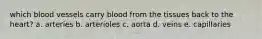 which blood vessels carry blood from the tissues back to the heart? a. arteries b. arterioles c. aorta d. veins e. capillaries