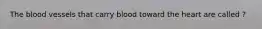 The blood vessels that carry blood toward the heart are called ?