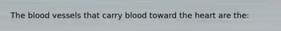 The blood vessels that carry blood toward the heart are the: