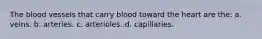 The blood vessels that carry blood toward the heart are the: a. veins. b. arteries. c. arterioles. d. capillaries.