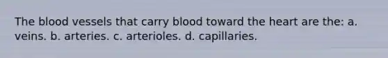 <a href='https://www.questionai.com/knowledge/k7oXMfj7lk-the-blood' class='anchor-knowledge'>the blood</a> vessels that carry blood toward <a href='https://www.questionai.com/knowledge/kya8ocqc6o-the-heart' class='anchor-knowledge'>the heart</a> are the: a. veins. b. arteries. c. arterioles. d. capillaries.