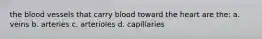 the blood vessels that carry blood toward the heart are the: a. veins b. arteries c. arterioles d. capillaries