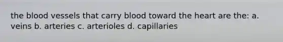 the blood vessels that carry blood toward the heart are the: a. veins b. arteries c. arterioles d. capillaries