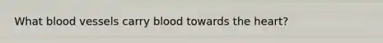 What blood vessels carry blood towards the heart?