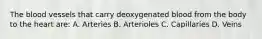 The blood vessels that carry deoxygenated blood from the body to the heart are: A. Arteries B. Arterioles C. Capillaries D. Veins