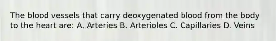 The blood vessels that carry deoxygenated blood from the body to the heart are: A. Arteries B. Arterioles C. Capillaries D. Veins