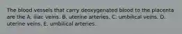 The blood vessels that carry deoxygenated blood to the placenta are the A. iliac veins. B. uterine arteries. C. umbilical veins. D. uterine veins. E. umbilical arteries.