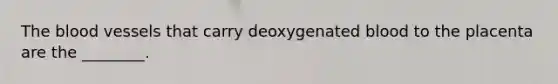 The blood vessels that carry deoxygenated blood to the placenta are the ________.