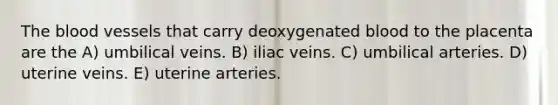 The blood vessels that carry deoxygenated blood to the placenta are the A) umbilical veins. B) iliac veins. C) umbilical arteries. D) uterine veins. E) uterine arteries.