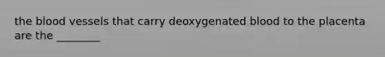 the blood vessels that carry deoxygenated blood to the placenta are the ________