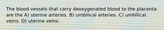 The blood vessels that carry deoxygenated blood to the placenta are the A) uterine arteries. B) umbilical arteries. C) umbilical veins. D) uterine veins.