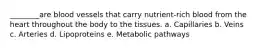 ________are blood vessels that carry nutrient-rich blood from the heart throughout the body to the tissues. a. Capillaries b. Veins c. Arteries d. Lipoproteins e. Metabolic pathways