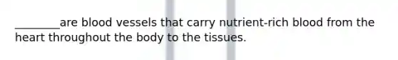________are blood vessels that carry nutrient-rich blood from the heart throughout the body to the tissues.